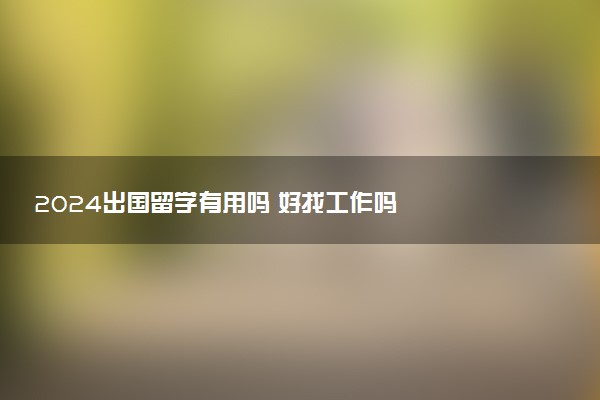 2024出国留学有用吗 好找工作吗
