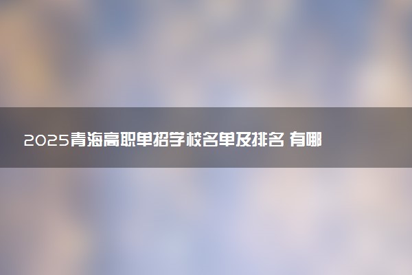 2025青海高职单招学校名单及排名 有哪些单招院校