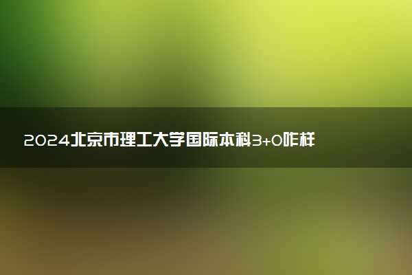 2024北京市理工大学国际本科3+0咋样 含金量高吗
