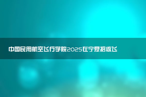中国民用航空飞行学院2025在宁夏招收飞行技术专业学生条件 有什么要求