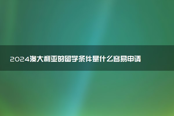 2024澳大利亚的留学条件是什么容易申请吗