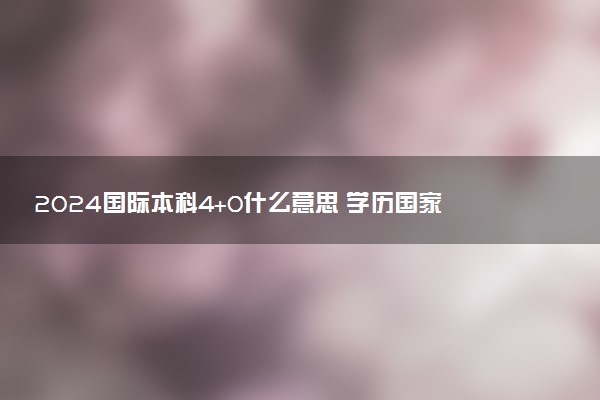 2024国际本科4+0什么意思 学历国家承认吗
