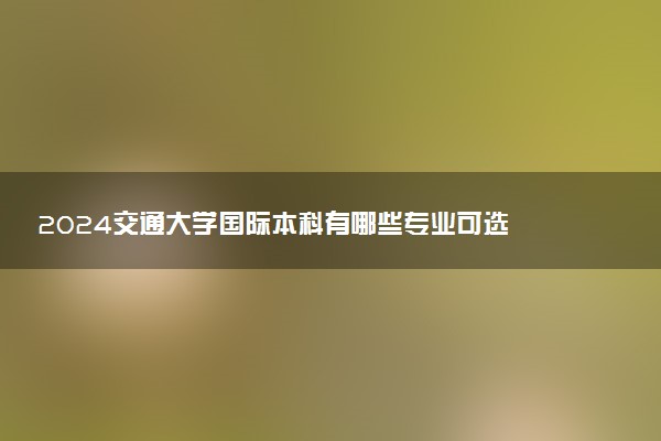 2024交通大学国际本科有哪些专业可选 含金量咋样