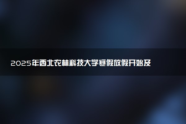 2025年西北农林科技大学寒假放假开始及结束时间 几号开学