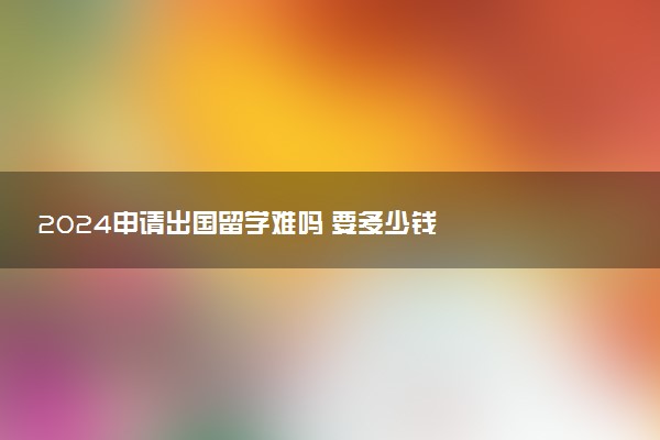 2024申请出国留学难吗 要多少钱
