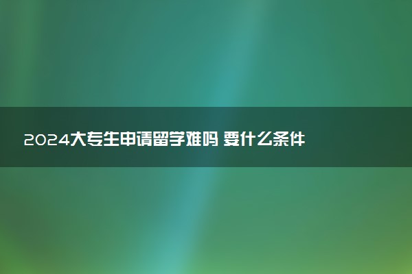 2024大专生申请留学难吗 要什么条件