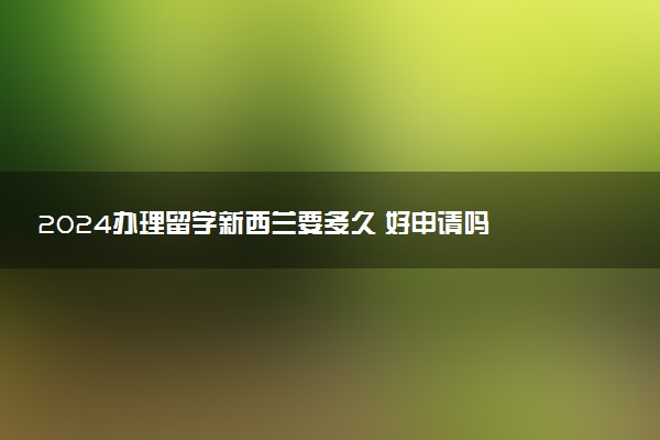 2024办理留学新西兰要多久 好申请吗