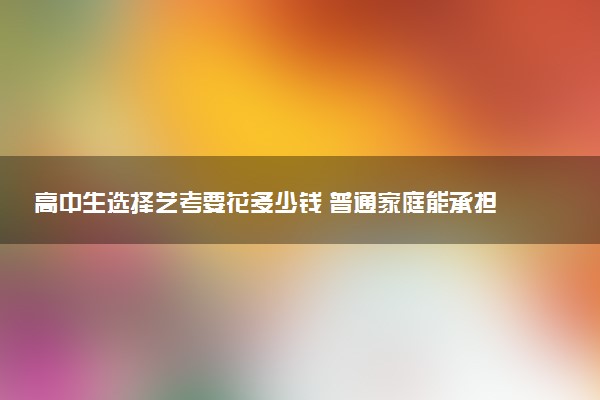 高中生选择艺考要花多少钱 普通家庭能承担得起吗