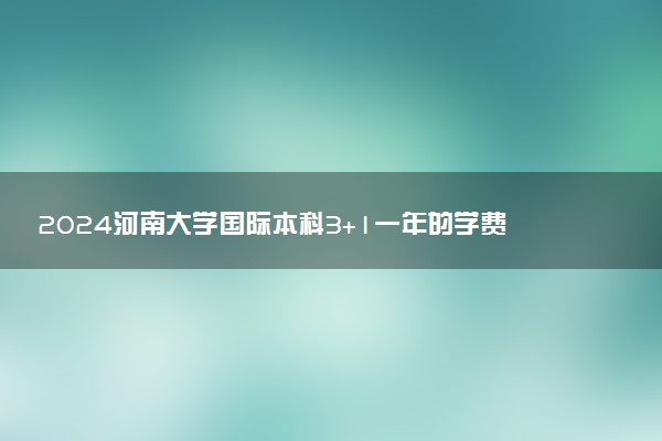 2024河南大学国际本科3+1一年的学费 大概要花多少钱
