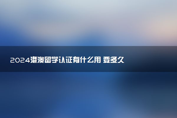 2024港澳留学认证有什么用 要多久