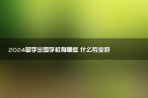 2024留学出国学校有哪些 什么专业好