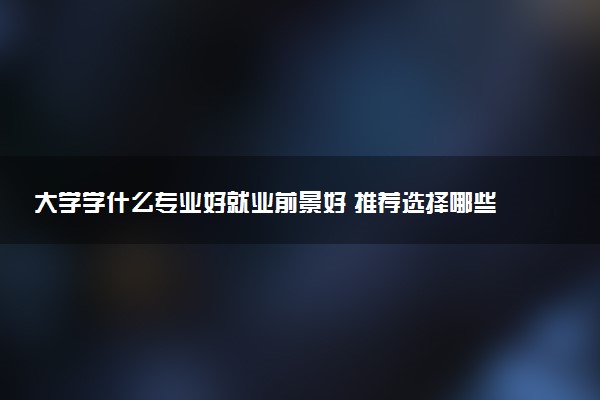 大学学什么专业好就业前景好 推荐选择哪些专业