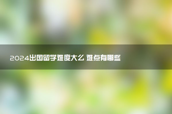 2024出国留学难度大么 难点有哪些