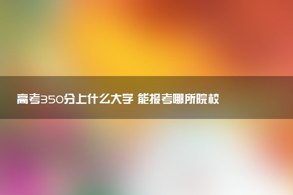 高考350分上什么大学 能报考哪所院校