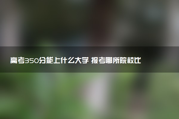 高考350分能上什么大学 报考哪所院校比较好