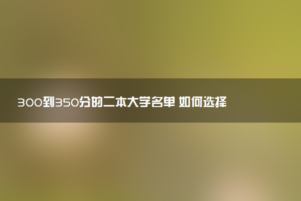 300到350分的二本大学名单 如何选择大学