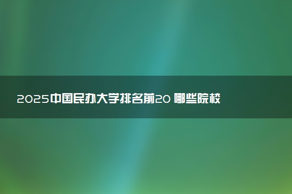 2025中国民办大学排名前20 哪些院校比较好