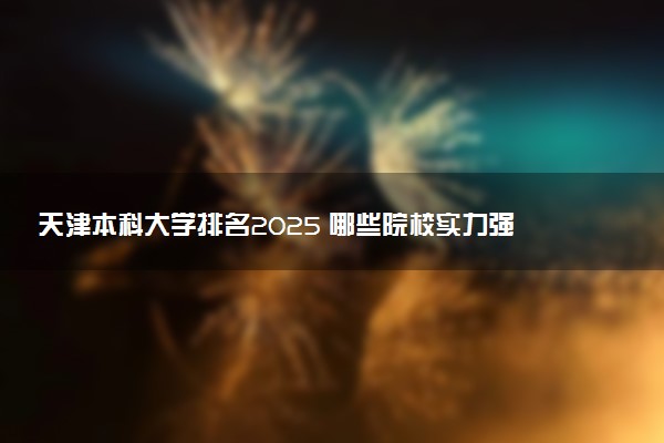 天津本科大学排名2025 哪些院校实力强