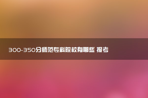 300-350分师范专科院校有哪些 报考建议是什么