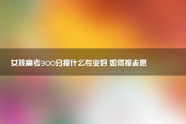 女孩高考300分报什么专业好 如何报志愿