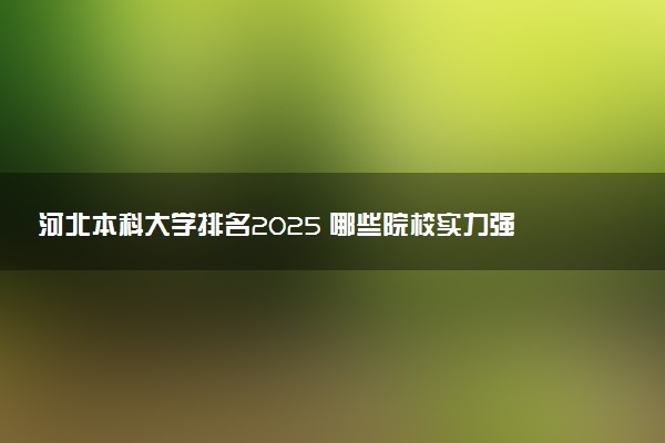 河北本科大学排名2025 哪些院校实力强