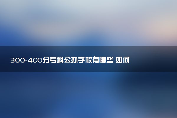 300-400分专科公办学校有哪些 如何报志愿