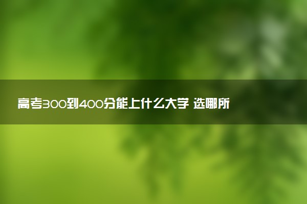 高考300到400分能上什么大学 选哪所院校好