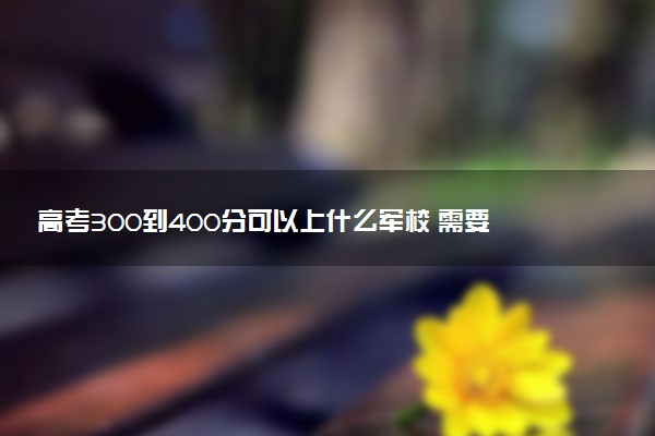 高考300到400分可以上什么军校 需要符合什么要求能报考