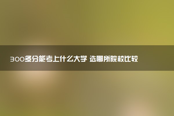 300多分能考上什么大学 选哪所院校比较好