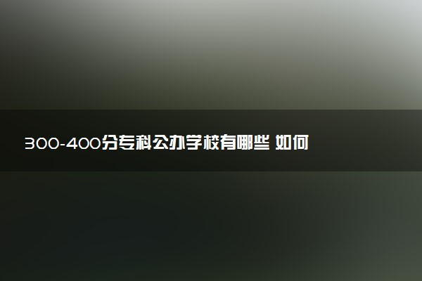 300-400分专科公办学校有哪些 如何报考院校