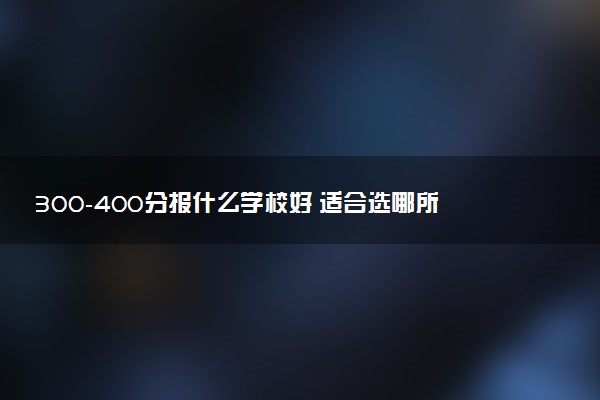 300-400分报什么学校好 适合选哪所院校