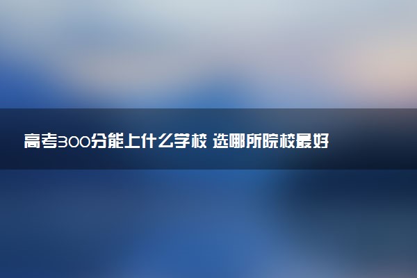 高考300分能上什么学校 选哪所院校最好
