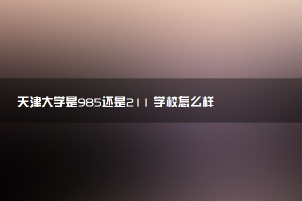 天津大学是985还是211 学校怎么样