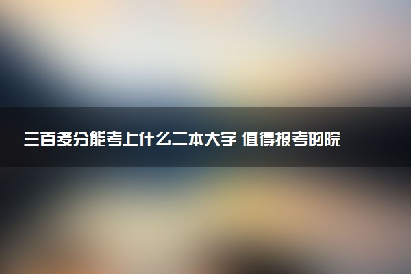 三百多分能考上什么二本大学 值得报考的院校推荐
