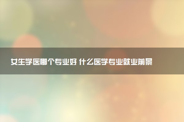 女生学医哪个专业好 什么医学专业就业前景好