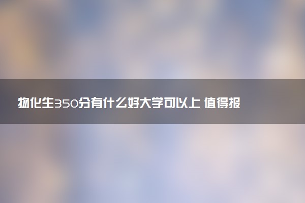 物化生350分有什么好大学可以上 值得报考的院校推荐