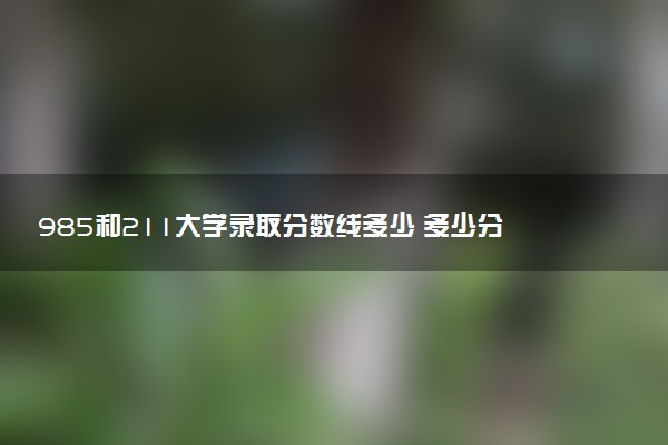 985和211大学录取分数线多少 多少分能上