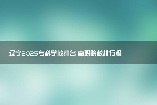 辽宁2025专科学校排名 高职院校排行榜