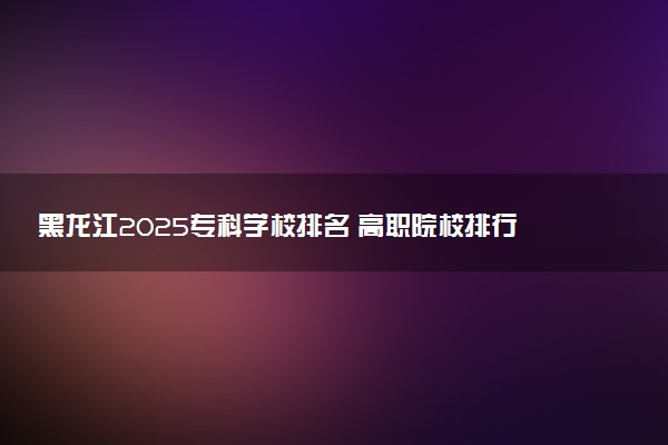 黑龙江2025专科学校排名 高职院校排行榜