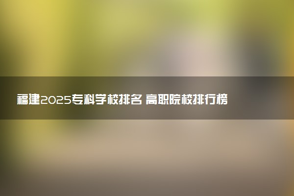 福建2025专科学校排名 高职院校排行榜