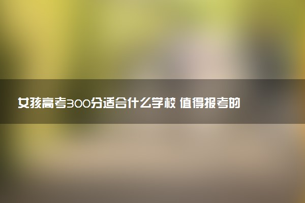 女孩高考300分适合什么学校 值得报考的院校推荐