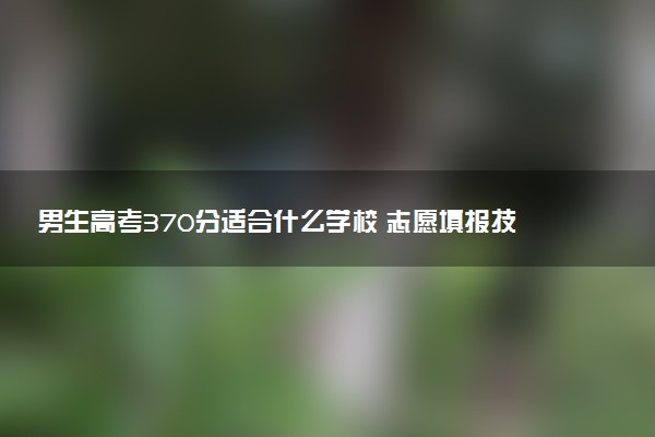 男生高考370分适合什么学校 志愿填报技巧有哪些