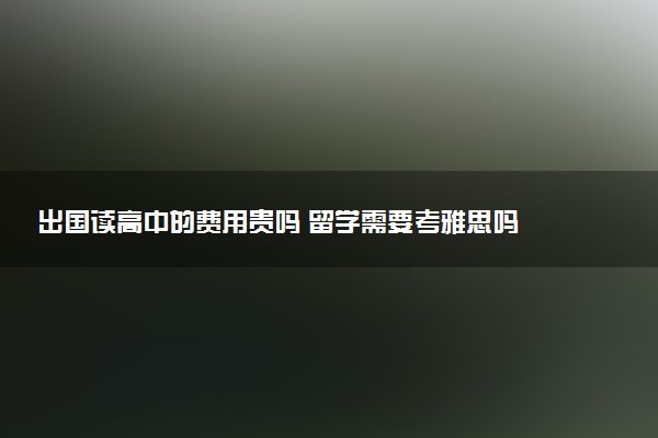 出国读高中的费用贵吗 留学需要考雅思吗
