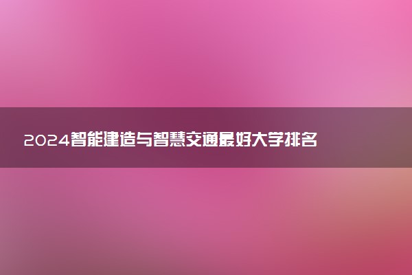 2024智能建造与智慧交通最好大学排名 哪所院校实力强