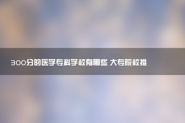 300分的医学专科学校有哪些 大专院校推荐