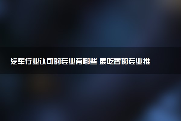 汽车行业认可的专业有哪些 最吃香的专业推荐