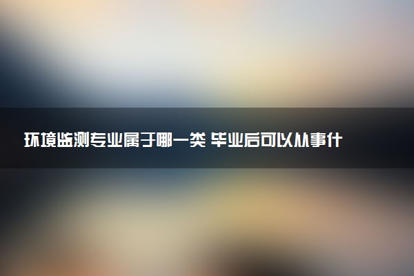 环境监测专业属于哪一类 毕业后可以从事什么职业