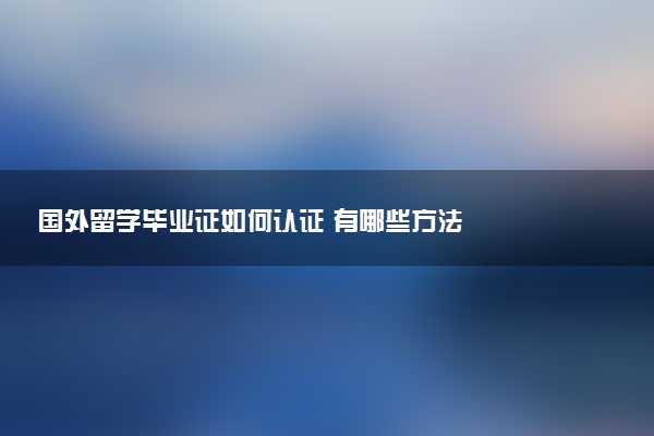 国外留学毕业证如何认证 有哪些方法