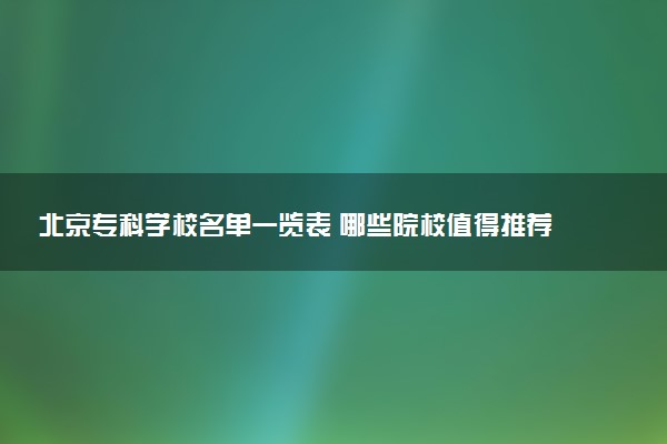 北京专科学校名单一览表 哪些院校值得推荐