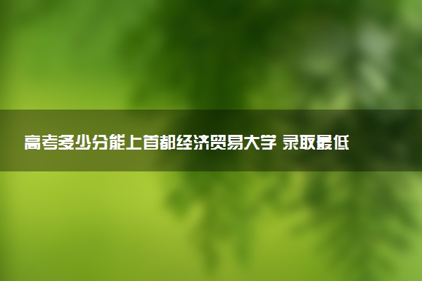 高考多少分能上首都经济贸易大学 录取最低分是多少（2025参考）